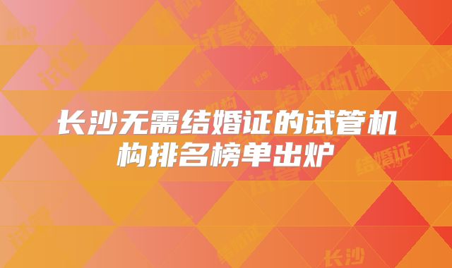 长沙无需结婚证的试管机构排名榜单出炉