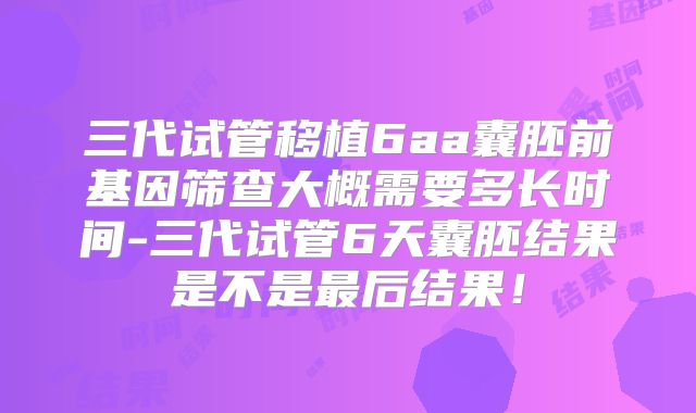 三代试管移植6aa囊胚前基因筛查大概需要多长时间-三代试管6天囊胚结果是不是最后结果！