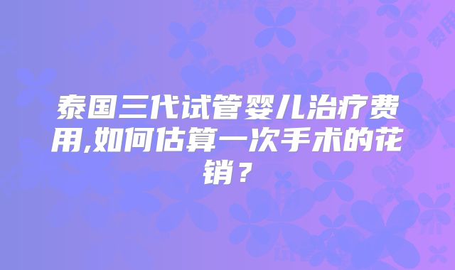 泰国三代试管婴儿治疗费用,如何估算一次手术的花销？