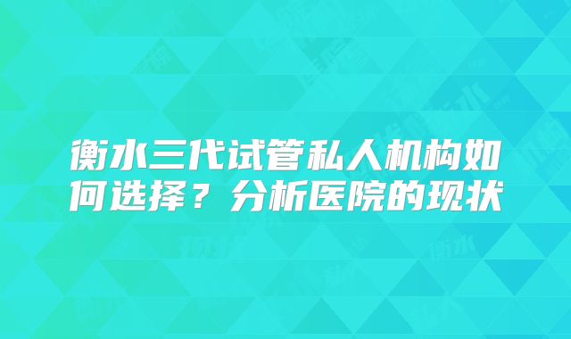 衡水三代试管私人机构如何选择?分析医院的现状