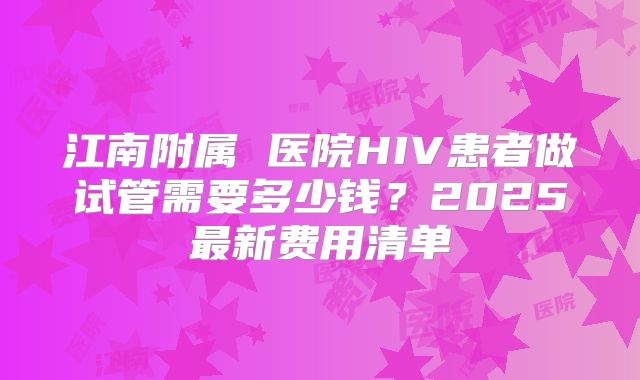 江南附属 医院HIV患者做试管需要多少钱?2025最新费用清单
