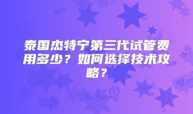 泰国杰特宁第三代试管费用多少?如何选择技术攻略?