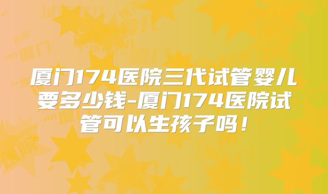 厦门174医院三代试管婴儿要多少钱-厦门174医院试管可以生孩子吗！