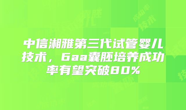 中信湘雅第三代试管婴儿技术,6aa囊胚培养成功率有望突破80%