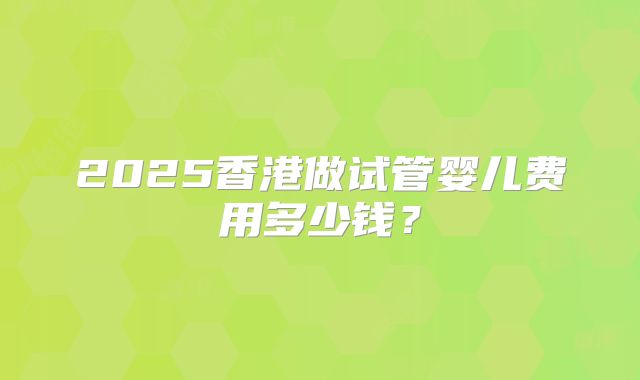 2025香港做试管婴儿费用多少钱？