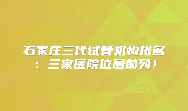 石家庄三代试管机构排名:三家医院位居前列!