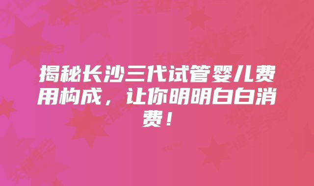 揭秘长沙三代试管婴儿费用构成，让你明明白白消费！