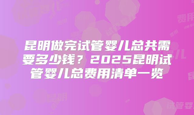 昆明做完试管婴儿总共需要多少钱？2025昆明试管婴儿总费用清单一览