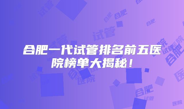 合肥一代试管排名前五医院榜单大揭秘！