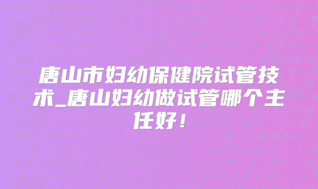 唐山市妇幼保健院试管技术_唐山妇幼做试管哪个主任好!