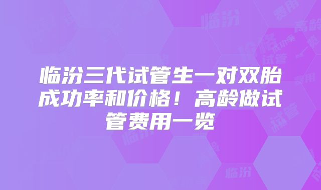 临汾三代试管生一对双胎成功率和价格!高龄做试管费用一览