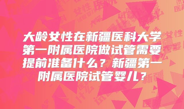 大龄女性在新疆医科大学第一附属医院做试管需要提前准备什么？新疆第一附属医院试管婴儿？