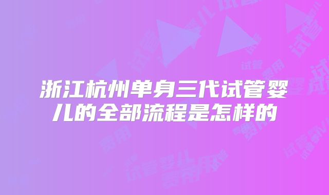 浙江杭州单身三代试管婴儿的全部流程是怎样的