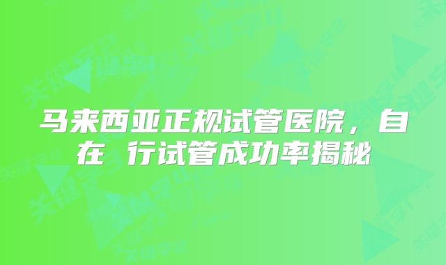 马来西亚正规试管医院，自在 行试管成功率揭秘