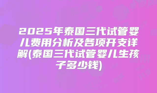 2025年泰国三代试管婴儿费用分析及各项开支详解(泰国三代试管婴儿生孩子多少钱)