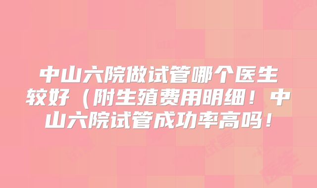 中山六院做试管哪个医生较好(附生殖费用明细!中山六院试管成功率高吗!