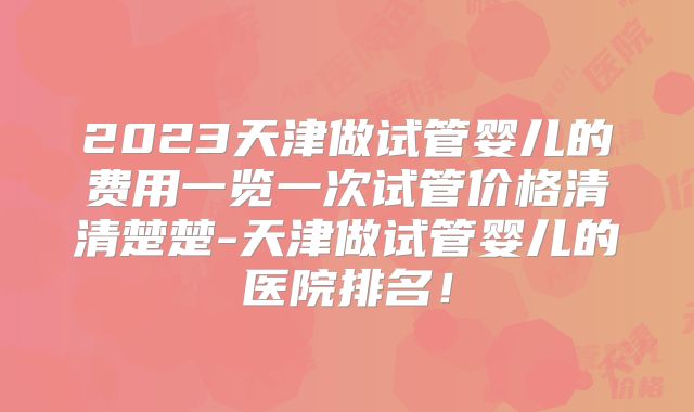 2023天津做试管婴儿的费用一览一次试管价格清清楚楚-天津做试管婴儿的医院排名！