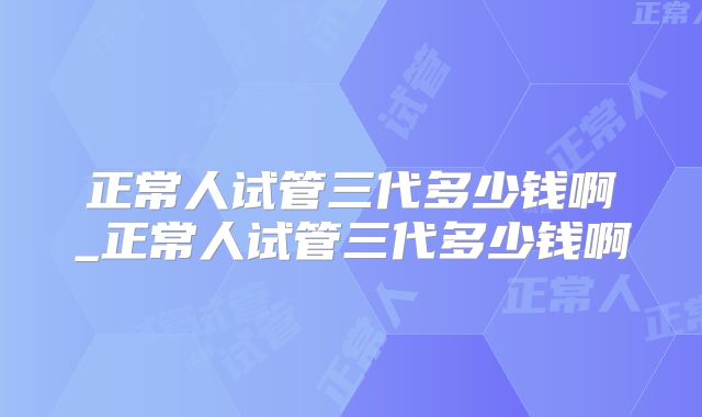 正常人试管三代多少钱啊_正常人试管三代多少钱啊