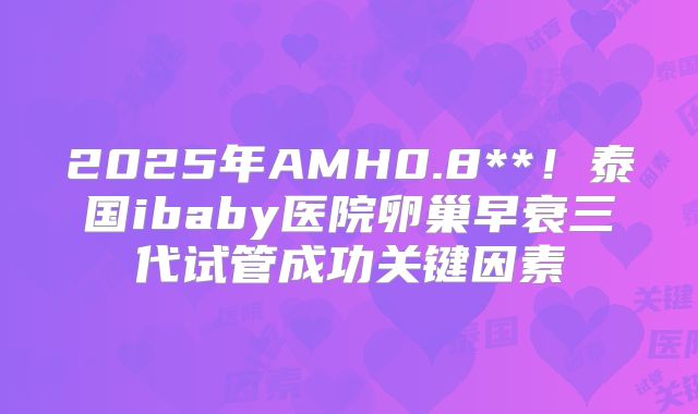 2025年AMH0.8**！泰国ibaby医院卵巢早衰三代试管成功关键因素
