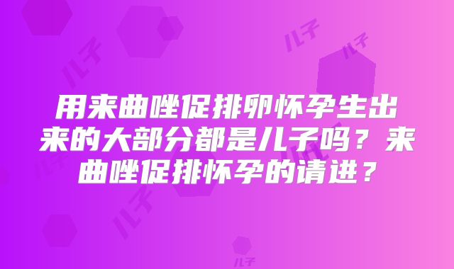 用来曲唑促排卵怀孕生出来的大部分都是儿子吗?来曲唑促排怀孕的请进?