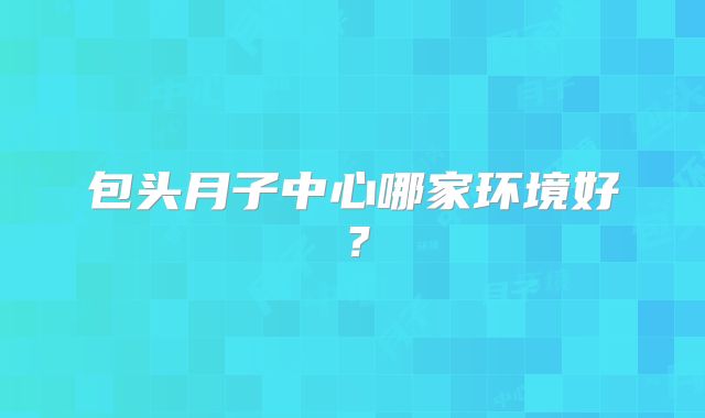 包头月子中心哪家环境好？