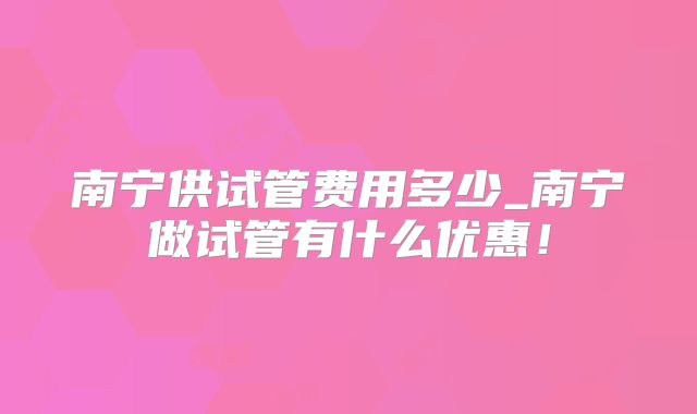 南宁供试管费用多少_南宁做试管有什么优惠！