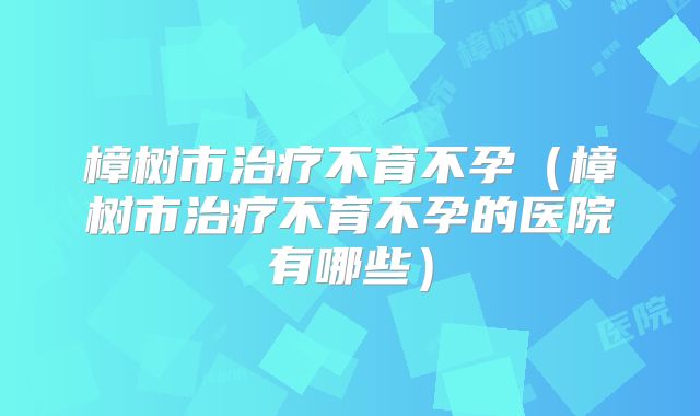 樟树市治疗不育不孕（樟树市治疗不育不孕的医院有哪些）
