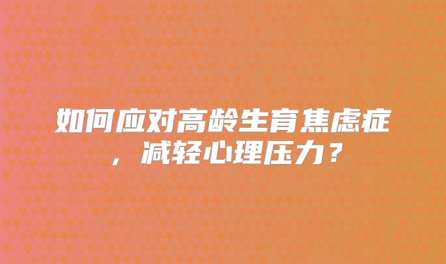 如何应对高龄生育焦虑症,减轻心理压力?
