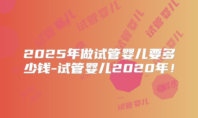 2025年做试管婴儿要多少钱-试管婴儿2020年！
