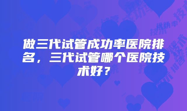 做三代试管成功率医院排名，三代试管哪个医院技术好？