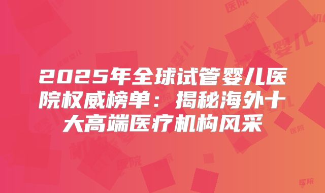 2025年全球试管婴儿医院权威榜单：揭秘海外十大高端医疗机构风采