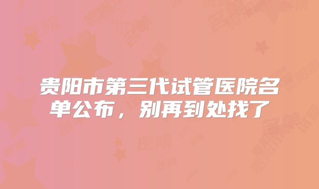 贵阳市第三代试管医院名单公布，别再到处找了