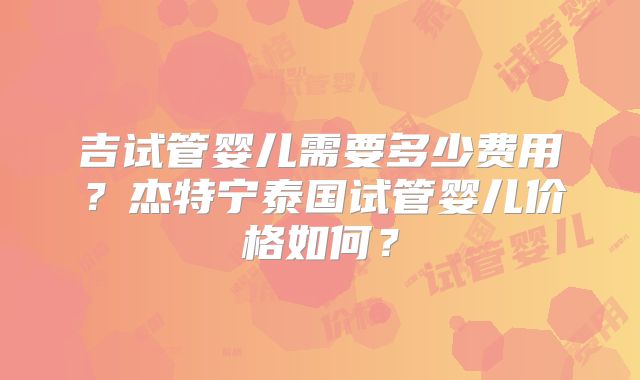 吉试管婴儿需要多少费用？杰特宁泰国试管婴儿价格如何？