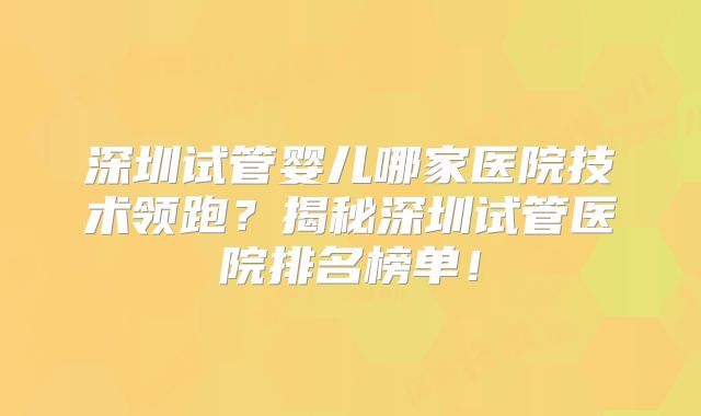 深圳试管婴儿哪家医院技术领跑？揭秘深圳试管医院排名榜单！