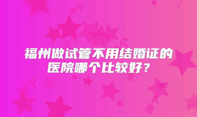 福州做试管不用结婚证的医院哪个比较好?
