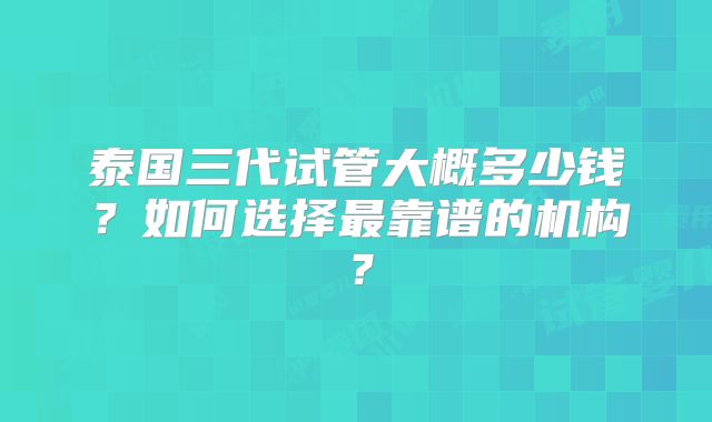 泰国三代试管大概多少钱？如何选择最靠谱的机构？