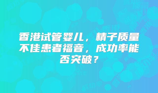 香港试管婴儿，精子质量不佳患者福音，成功率能否突破？