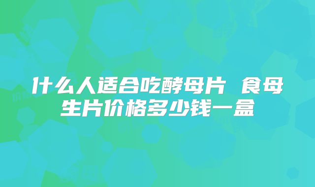 什么人适合吃酵母片 食母生片价格多少钱一盒
