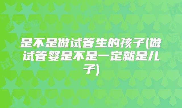 是不是做试管生的孩子(做试管婴是不是一定就是儿子)