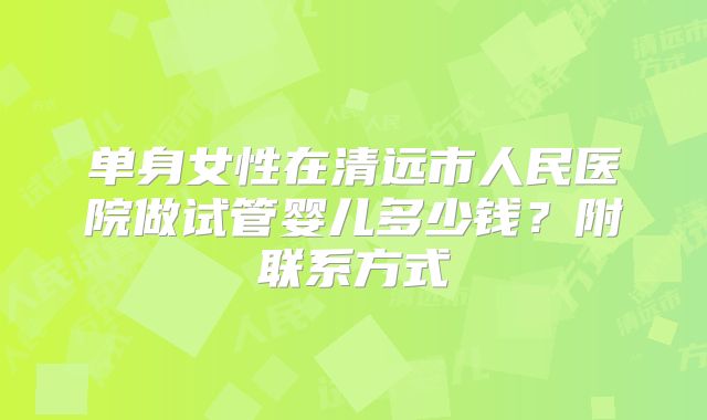 单身女性在清远市人民医院做试管婴儿多少钱？附联系方式