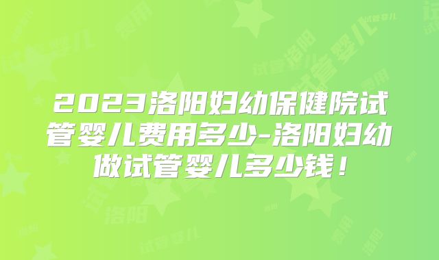 2023洛阳妇幼保健院试管婴儿费用多少-洛阳妇幼做试管婴儿多少钱!