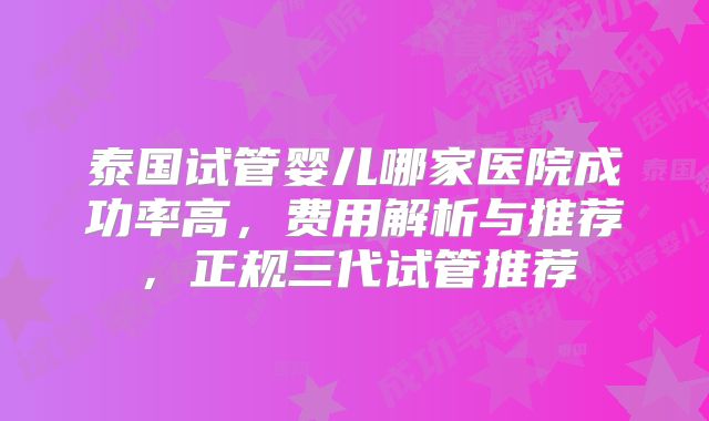泰国试管婴儿哪家医院成功率高，费用解析与推荐，正规三代试管推荐