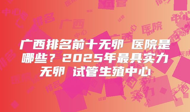 广西排名前十无卵�医院是哪些？2025年最具实力无卵�试管生殖中心