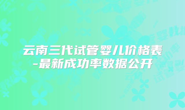 云南三代试管婴儿价格表-最新成功率数据公开