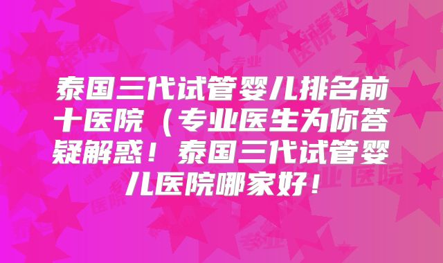 泰国三代试管婴儿排名前十医院(专业医生为你答疑解惑!泰国三代试管婴儿医院哪家好!