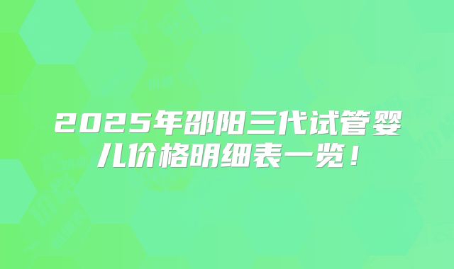 2025年邵阳三代试管婴儿价格明细表一览！