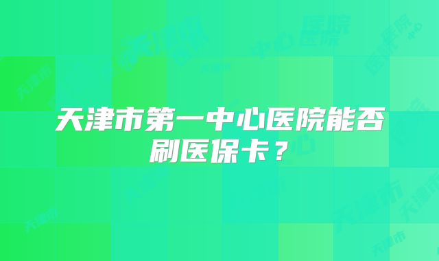 天津市第一中心医院能否刷医保卡?