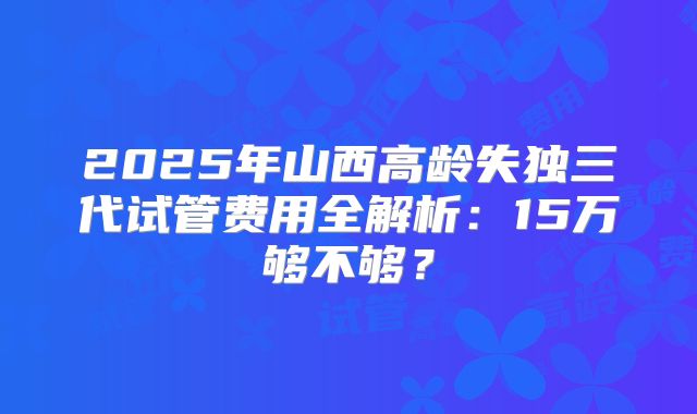2025年山西高龄失独三代试管费用全解析：15万够不够？