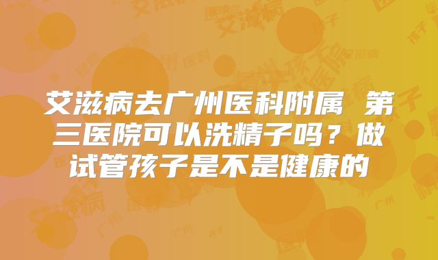 艾滋病去广州医科附属 第三医院可以洗精子吗?做试管孩子是不是健康的