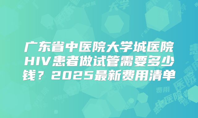 广东省中医院大学城医院HIV患者做试管需要多少钱？2025最新费用清单